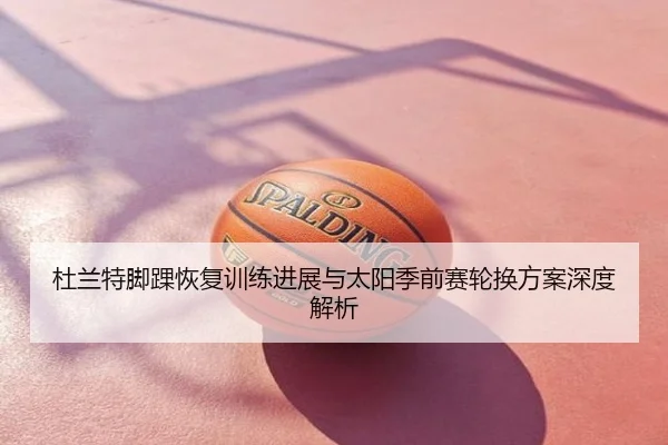 杜兰特脚踝恢复训练进展与太阳季前赛轮换方案深度解析