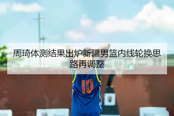 周琦体测结果出炉新疆男篮内线轮换思路再调整